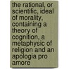 The Rational, Or Scientific, Ideal Of Morality, Containing A Theory Of Cognition, A Metaphysic Of Religion And An  Apologia Pro Amore by Penelope Frederica Fitzgerald