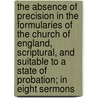 The Absence Of Precision In The Formularies Of The Church Of England, Scriptural, And Suitable To A State Of Probation; In Eight Sermons by John Ernest Bode