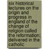 Six Historical Lectures On The Origin And Progress In England Of The Change Of Religion Called The Reformation; Delivered In The Catholic