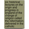 Six Historical Lectures On The Origin And Progress In England Of The Change Of Religion Called The Reformation; Delivered In The Catholic door James Waterworth