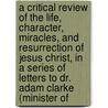 A Critical Review Of The Life, Character, Miracles, And Resurrection Of Jesus Christ, In A Series Of Letters To Dr. Adam Clarke (Minister Of door John Clarke