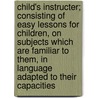 Child's Instructer; Consisting Of Easy Lessons For Children, On Subjects Which Are Familiar To Them, In Language Adapted To Their Capacities door John Ely