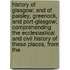 History Of Glasgow; And Of Paisley, Greenock, And Port-Glasgow; Comprehending The Ecclesiastical And Civil History Of These Places, From The