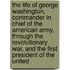 The Life Of George Washington, Commander In Chief Of The American Army, Through The Revolutionary War, And The First President Of The United