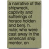 A Narrative Of The Shipwreck, Captivity And Sufferings Of Horace Holden And Benj. H. Nute; Who Were Cast Away In The American Ship Mentor, On by Horace Holden