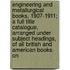 Engineering And Metallurgical Books, 1907-1911; A Full Title Catalogue, Arranged Under Subject Headings, Of All British And American Books On