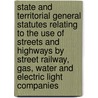 State And Territorial General Statutes Relating To The Use Of Streets And Highways By Street Railway, Gas, Water And Electric Light Companies by James Sheldon Cummins