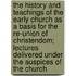 The History And Teachings Of The Early Church As A Basis For The Re-Union Of Christendom; Lectures Delivered Under The Auspices Of The Church