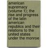 American Supremacy (Volume 1); The Rise And Progress Of The Latin American Republics And Their Relations To The United States Under The Monroe door George Washington Crichfield