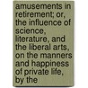Amusements In Retirement; Or, The Influence Of Science, Literature, And The Liberal Arts, On The Manners And Happiness Of Private Life, By The by Charles Bucke