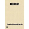 Taxation; An Analysis Of The Limitations And Leading Phenomena Of Taxation In Relation To The Collection And Current Use Of Public Revenues And door Charles Marshall Hertig