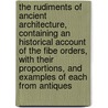 The Rudiments Of Ancient Architecture, Containing An Historical Account Of The Fibe Orders, With Their Proportions, And Examples Of Each From Antiques by anon.