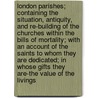 London Parishes; Containing The Situation, Antiquity, And Re-Building Of The Churches Within The Bills Of Mortality; With An Account Of The Saints To Whom They Are Dedicated; In Whose Gifts They Are-The Value Of The Livings door Various.