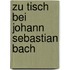Zu Tisch bei Johann Sebastian Bach