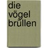 Die Vögel brüllen