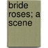 Bride Roses; A Scene