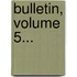 Bulletin, Volume 5...