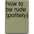 How to Be Rude {Politely}