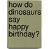 How Do Dinosaurs Say Happy Birthday?