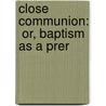 Close Communion:  Or, Baptism As A Prer by John T. 1854-1925 Christian