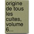 Origine De Tous Les Cultes, Volume 6...