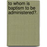 To Whom Is Baptism To Be Administered?. door Richard Gavin