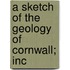 A Sketch Of The Geology Of Cornwall; Inc