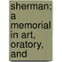 Sherman; A Memorial In Art, Oratory, And