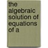 The Algebraic Solution Of Equations Of A