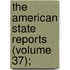 The American State Reports (Volume 37);