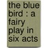 The Blue Bird : A Fairy Play In Six Acts