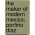 The Maker Of Modern Mexico; Porfirio Diaz