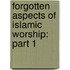 Forgotten Aspects of Islamic Worship: Part 1