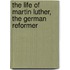 The Life of Martin Luther, the German Reformer