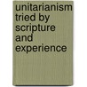 Unitarianism Tried By Scripture And Experience by Unitarianism