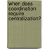 When Does Coordination Require Centralization?