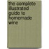 The Complete Illustrated Guide to Homemade Wine