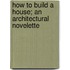 How To Build A House; An Architectural Novelette
