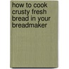 How To Cook Crusty Fresh Bread In Your Breadmaker by Carol Palmer
