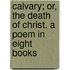 Calvary; Or, The Death Of Christ. A Poem In Eight Books