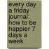 Every Day A Friday Journal: How To Be Happier 7 Days A Week