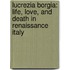 Lucrezia Borgia: Life, Love, And Death In Renaissance Italy