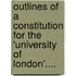 Outlines Of A Constitution For The 'University Of London'....