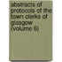 Abstracts Of Protocols Of The Town Clerks Of Glasgow (Volume 6)