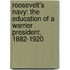 Roosevelt's Navy: The Education Of A Warrior President, 1882-1920