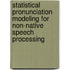 Statistical Pronunciation Modeling For Non-Native Speech Processing