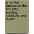 A Familiar Treatise On The Fine Arts, Painting, Sculpture, And Music