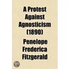 A Protest Against Agnosticism; The Rationale Or Philosophy Of Belief by Penelope Frederica Fitzgerald