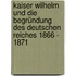 Kaiser Wilhelm und die Begründung des deutschen Reiches 1866 - 1871