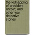The Kidnapping Of President Lincoln; And Other War Detective Stories